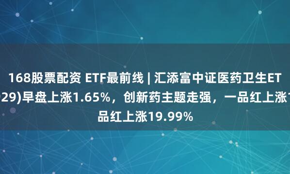 168股票配资 ETF最前线 | 汇添富中证医药卫生ETF(159929)早盘上涨1.65%，创新药主题走强，一品红上涨19.99%