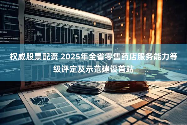 权威股票配资 2025年全省零售药店服务能力等级评定及示范建设首站