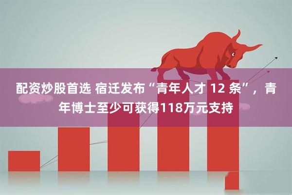 配资炒股首选 宿迁发布“青年人才 12 条”，青年博士至少可获得118万元支持