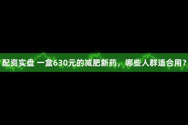 配资实盘 一盒630元的减肥新药，哪些人群适合用？
