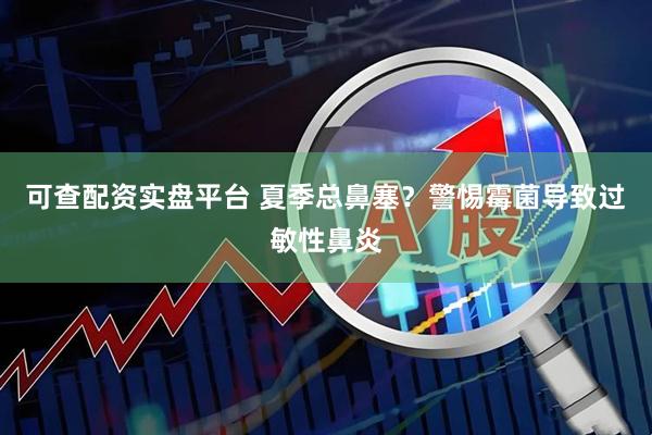 可查配资实盘平台 夏季总鼻塞？警惕霉菌导致过敏性鼻炎