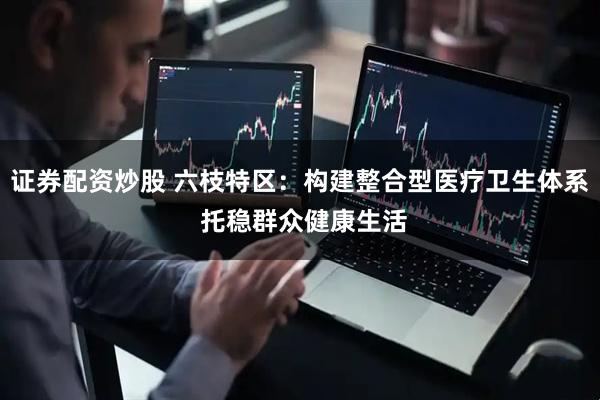 证券配资炒股 六枝特区：构建整合型医疗卫生体系 托稳群众健康生活