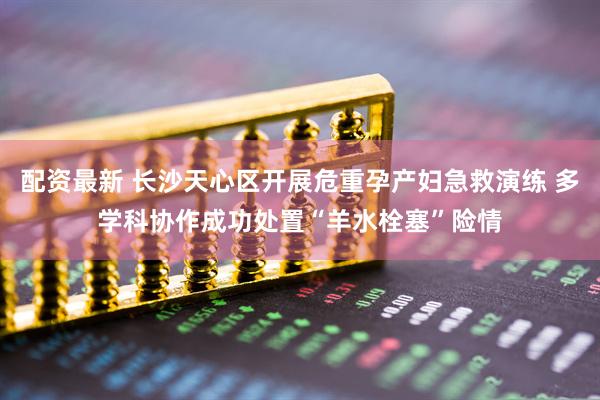 配资最新 长沙天心区开展危重孕产妇急救演练 多学科协作成功处置“羊水栓塞”险情