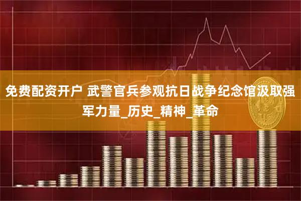 免费配资开户 武警官兵参观抗日战争纪念馆汲取强军力量_历史_精神_革命