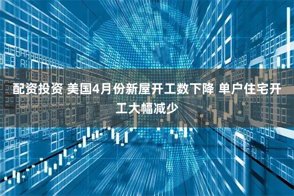 配资投资 美国4月份新屋开工数下降 单户住宅开工大幅减少