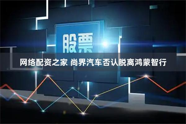 网络配资之家 尚界汽车否认脱离鸿蒙智行